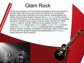 Glam Rock Glam rock emerged out of the English psychedelic and art rock scenes of the late 1960s and can be seen as both an extension of, and reaction against, those trends. Musically it was very diverse, varying between the simple rock and roll revivalism of figures like Alvin  Stardust  to the complex art rock of Roxy Music, and can be seen as much as a fashion as a musical sub-genre. Visually it was a mesh of various styles, ranging from 1930s  Hollywood  glamor, through 1950s pin-up sex appeal, pre-war  Cabaret  theatrics, Victorian  literary and  symbolist  styles,  science fiction , to ancient and occult  mysticism  and  mythology ; manifesting itself in outrageous clothes, makeup, hairstyles, and platform-soled boots. Glam is most noted for its sexual and gender ambiguity and representations of  androgyny , beside extensive use of theatrics.  