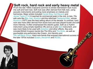 Soft rock, hard rock and early heavy metal From the late 1960s it became common to divide mainstream rock music into soft and hard rock. Soft rock was often derived from folk rock, using acoustic instruments and putting more emphasis on melody and harmonies. Major artists included  Carole King ,  Cat Stevens  and  James Taylor . [114]  It reached its commercial peak in the mid- to late- 70s with acts like  Billy Joel ,  America  and the reformed  Fleetwood Mac , whose  Rumours  (1977) was the best selling album of the decade. In contrast, hard rock was more often derived from blues-rock and was played louder and with more intensity. It often emphasised the electric guitar, both as a rhythm instrument using simple repetitive riffs and as a solo  lead  instrument, and was more likely to be used with  distortion  and other effects. Key acts included British Invasion bands like The Who and  The Kinks , as well as psychedelic era performers like Cream, Jimi Hendrix and  The Jeff Beck Group . Hard rock bands that enjoyed international success in the later 1970s included  Queen ,  Aerosmith  and  AC/DC .  