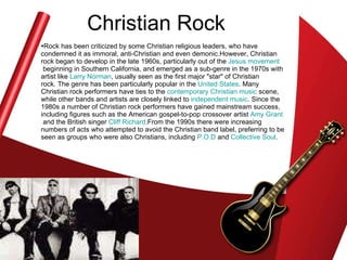 Christian Rock Rock has been criticized by some Christian religious leaders, who have condemned it as immoral, anti-Christian and even demonic.However, Christian rock began to develop in the late 1960s, particularly out of the  Jesus movement  beginning in Southern California, and emerged as a sub-genre in the 1970s with artist like  Larry Norman , usually seen as the first major "star" of Christian rock. The genre has been particularly popular in the  United States . Many Christian rock performers have ties to the  contemporary Christian music  scene, while other bands and artists are closely linked to  independent music . Since the 1980s a number of Christian rock performers have gained mainstream success, including figures such as the American gospel-to-pop crossover artist  Amy Grant  and the British singer  Cliff  Richard .From the 1990s there were increasing numbers of acts who attempted to avoid the Christian band label, preferring to be seen as groups who were also Christians, including  P.O.D  and  Collective Soul .  