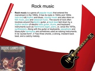 Rock music Rock music  is a genre of  popular music  that entered the mainstream in the 1950s. It has its roots in 1940s and 1950s  rock and  roll , rhythm  and blues ,  country music  and also drew on  folk music ,  jazz  and  classical music . The sound of rock often revolves around the electric  guitar , a  back beat  laid down by a  rhythm section  of electric  bass guitar ,  drums , and keyboard instruments such as  Hammond organ ,  piano , or, since the 1970s,  synthesizers . Along with the guitar or keyboards,  saxophone  and blues-style  harmonica  are sometimes used as soloing instruments. In its "purest form", it "has three chords, a strong, insistent back beat, and a catchy melody.  