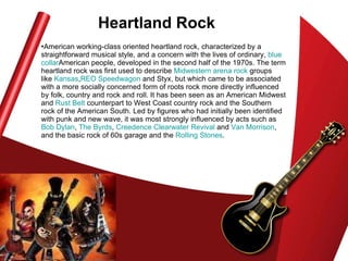 Heartland Rock American working-class oriented heartland rock, characterized by a straightforward musical style, and a concern with the lives of ordinary,  blue  collar American people, developed in the second half of the 1970s. The term heartland rock was first used to describe  Midwestern   arena rock  groups like  Kansas , REO   Speedwagon  and Styx, but which came to be associated with a more socially concerned form of roots rock more directly influenced by folk, country and rock and roll. It has been seen as an American Midwest and  Rust Belt  counterpart to West Coast country rock and the Southern rock of the American South. Led by figures who had initially been identified with punk and new wave, it was most strongly influenced by acts such as  Bob Dylan ,  The  Byrds ,  Creedence Clearwater Revival  and  Van Morrison , and the basic rock of 60s garage and the  Rolling Stones .  