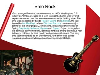Emo Rock Emo emerged from the hardcore scene in 1980s Washington, D.C. initially as "emocore", used as a term to describe bands who favored expressive vocals over the more common abrasive, barking style. The style was pioneered by bands  Rites of Spring  and  Embrace , the last formed by  Ian MacKaye , whose  Dischord  Records  became a major centre for the emerging D.C. emo scene, releasing work by Rites of Spring, Dag  Nasty ,  Nation of Ulysses  and  Fugazi . Fugazi emerged as the definitive early emo band, gaining a fanbase among alternative rock followers, not least for their overtly anti-commercial stance. The early emo scene operated as an underground, with short-lived bands releasing small-run vinyl records on tiny independent labels.  