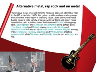 Alternative metal, rap rock and nu metal Alternative metal emerged from the hardcore scene of alternative rock in the US in the later 1980s, but gained a wider audience after grunge broke into the mainstream in the early 1990s. Early alternative metal bands mixed a wide variety of genres with hardcore and heavy metal sensibilities, with acts like Jane's Addiction and  Primus  utilizing prog-rock,  Soundgarden  and  Corrosion of Conformity  using garage punk,  The Jesus Lizard  and  Helmet  mixing  noise-rock ,  Ministry  and  Nine Inch Nails  influenced by industrial  music ,  Monster Magnet  moving into  psychedelia ,  Pantera ,  Sepultura  and  White Zombie  creating  groove metal , while Biohazard  and  Faith No More  turned to  hip hop  and rap.  
