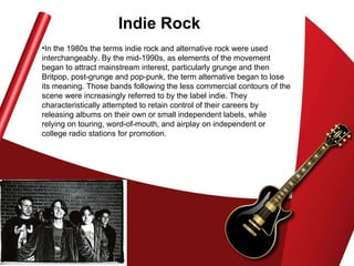 Indie Rock In the 1980s the terms indie rock and alternative rock were used interchangeably. By the mid-1990s, as elements of the movement began to attract mainstream interest, particularly grunge and then Britpop, post-grunge and pop-punk, the term alternative began to lose its meaning. Those bands following the less commercial contours of the scene were increasingly referred to by the label indie. They characteristically attempted to retain control of their careers by releasing albums on their own or small independent labels, while relying on touring, word-of-mouth, and airplay on independent or college radio stations for promotion.  