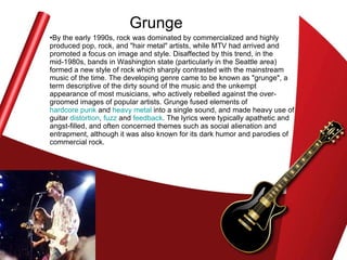 Grunge By the early 1990s, rock was dominated by commercialized and highly produced pop, rock, and "hair metal" artists, while MTV had arrived and promoted a focus on image and style. Disaffected by this trend, in the mid-1980s, bands in Washington state (particularly in the Seattle area) formed a new style of rock which sharply contrasted with the mainstream music of the time. The developing genre came to be known as "grunge", a term descriptive of the dirty sound of the music and the unkempt appearance of most musicians, who actively rebelled against the over-groomed images of popular artists. Grunge fused elements of  hardcore punk  and  heavy metal  into a single sound, and made heavy use of guitar  distortion ,  fuzz  and  feedback . The lyrics were typically apathetic and angst-filled, and often concerned themes such as social alienation and entrapment, although it was also known for its dark humor and parodies of commercial rock.  