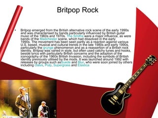 Britpop Rock Britpop emerged from the British alternative rock scene of the early 1990s and was characterised by bands particularly influenced by British guitar music of the 1960s and 1970s.  The Smiths  were a major influence, as were bands of the  Madchester  scene, which had dissolved in the early 1990s. The movement has been seen partly as a reaction against various U.S. based, musical and cultural trends in the late 1980s and early 1990s, particularly the  grunge  phenomenon and as a reassertion of a British rock identity. Britpop was varied in style, but often used catchy tunes and hooks, beside lyrics with particularly British concerns and the adoption of the iconography of the 1960s British Invasion, including the symbols of British identity previously utilised by the mods. It was launched around 1992 with releases by groups such as Suede  and  Blur , who were soon joined by others including  Oasis ,  Pulp ,  Supergrass  and  Elastica   