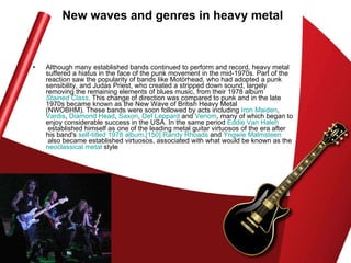 New waves and genres in heavy metal Although many established bands continued to perform and record, heavy metal suffered a hiatus in the face of the punk movement in the mid-1970s. Part of the reaction saw the popularity of bands like Motörhead, who had adopted a punk sensibility, and Judas Priest, who created a stripped down sound, largely removing the remaining elements of blues music, from their 1978 album  Stained Class . This change of direction was compared to punk and in the late 1970s became known as the New Wave of British Heavy Metal (NWOBHM). These bands were soon followed by acts including  Iron Maiden ,  Vardis ,  Diamond Head ,  Saxon ,  Def  Leppard  and  Venom , many of which began to enjoy considerable success in the USA. In the same period  Eddie Van  Halen  established himself as one of the leading metal guitar virtuosos of the era after his band's  self-titled 1978 album . [150]   Randy Rhoads  and  Yngwie   Malmsteen  also became established virtuosos, associated with what would be known as the  neoclassical metal  style  