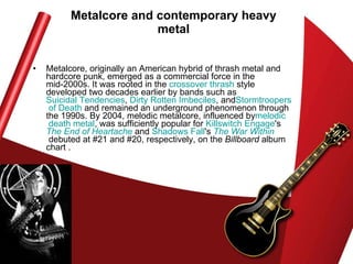 Metalcore and contemporary heavy metal Metalcore, originally an American hybrid of thrash metal and hardcore punk, emerged as a commercial force in the mid-2000s. It was rooted in the  crossover thrash  style developed two decades earlier by bands such as  Suicidal Tendencies ,  Dirty Rotten Imbeciles , and Stormtroopers  of Death  and remained an underground phenomenon through the 1990s. By 2004, melodic metalcore, influenced by melodic  death metal , was sufficiently popular for  Killswitch   Engage 's  The End of Heartache  and  Shadows Fall 's  The War Within  debuted at #21 and #20, respectively, on the  Billboard  album chart . 