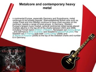 n continental Europe, especially Germany and Scandinavia, metal continues to be broadly popular. Well-established British acts such as Judas Priest and Iron Maiden continue to have chart success on the continent, beside a range of local groups. In Germany, Western Europe's largest music market, several continental metal bands placed multiple albums in the top 20 of the charts between 2003 and 2008, including Finnish band  Children of  Bodom , Norwegian act  Dimmu   Borgir , and Germany's  Blind Guardian  and Sweden's HammerFall . [264]  The Swedish act  In Flames  took both  Come Clarity  (2006) and  A Sense of Purpose  (2008) to the top of the Swedish charts and number 6 in Germany.  Metalcore and contemporary heavy metal 