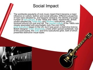 Social Impact The worldwide popularity of rock music meant that it became a major influence on culture, fashion and social attitudes. Different sub-genres of rock were adopted by, and became central to, the identity of a large number of  sub-cultures . In the 1950s and 1960s, respectively, British youths adopted the  Teddy Boy  and  Rockers  subcultures, which revolved around US rock and roll  The  counter-culture  of the 1960s was closely associated with psychedelic rock.The mid-1970s  punk subculture  began in the US, but it was given a distinctive look by British designer  Vivian Westwood , a look which spread worldwide. Out of the punk scene, the  Goth  and Emo subcultures grew, both of which presented distinctive visual styles  