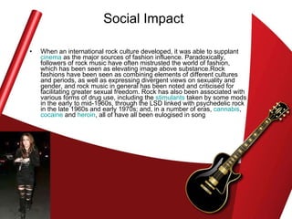 Social Impact When an international rock culture developed, it was able to supplant  cinema  as the major sources of fashion influence. Paradoxically, followers of rock music have often mistrusted the world of fashion, which has been seen as elevating image above substance.Rock fashions have been seen as combining elements of different cultures and periods, as well as expressing divergent views on sexuality and gender, and rock music in general has been noted and criticised for facilitating greater sexual freedom. Rock has also been associated with various forms of drug use, including the  stimulants  taken by some mods in the early to mid-1960s, through the LSD linked with psychedelic rock in the late 1960s and early 1970s; and, in a number of eras,  cannabis ,  cocaine  and  heroin , all of have all been eulogised in song  