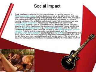 Social Impact Rock has been credited with changing attitudes to race by opening up  African-American culture  to white audiences; but at the same time, rock has been accused of appropriating and exploiting that culture.While rock music has absorbed many influences and introduced Western audiences to different musical traditions, the global spread of rock music has been interpreted as a form of  cultural imperialism . Rock music inherited the folk tradition of  protest song , making political statements on subjects such as war, religion, poverty, civil rights, justice and the environment:examples include supporting the  Anti-Apartheid Movement  (e.g.,  Peter Gabriel 's " Biko "), and the political protest messages in 1980s hardcore punk (e.g., the  Dead  Kennedys ).[ citation  needed ] Political activism reached a mainstream peak with the " Do They Know Its Christmas? " single (1984) and  Live  Aid concert for Ethiopia in 1985, which, while successfully raising awareness of world poverty and funds for aid, have also been criticised (along with similar events), for providing a stage for self-aggrandisement and increased profits for the rock stars involved  