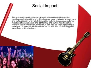Social Impact Since its early development rock music has been associated with rebellion against social and political norms, most obviously in early rock and roll's rejection of an adult-dominated culture, the counter-culture's rejection of consumerism and conformity and punk's rejection of all forms of social convention, however, it can also be seen a providing a means of commercial exploitation of such ideas and of diverting youth away from political action … 