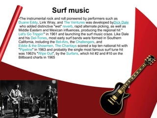 Surf music The instrumental rock and roll pioneered by performers such as  Duane Eddy , Link Wray, and  The Ventures  was developed by Dick  Dale  who added distinctive "wet"  reverb , rapid alternate picking, as well as Middle Eastern and Mexican influences, producing the regional hit " Let's Go  Trippin ' " in 1961 and launching the surf music craze. Like Dale and his  Del-Tones , most early surf bands were formed in Southern California, including the  Bel -Airs , the  Challengers , and  Eddie & the Showmen .  The  Chantays  scored a top ten national hit with " Pipeline " in 1963 and probably the single most famous surf tune hit was 1963's " Wipe Out ", by the  Surfaris , which hit #2 and #10 on the Billboard charts in 1965  