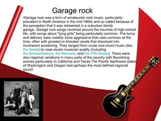 Garage rock Garage rock was a form of amateurish rock music, particularly prevalent in North America in the mid-1960s and so called because of the perception that it was rehearsed in a suburban family garage. Garage rock songs revolved around the traumas of high school life, with songs about "lying girls" being particularly common. The lyrics and delivery were notably more aggressive than was common at the time, often with growled or shouted vocals that dissolved into incoherent screaming. They ranged from crude one-chord music (like  the Seeds ) to near-studio musician quality (including  the Knickerbockers ,  the Remains , and  the Fifth Estate ). There were also regional variations in many parts of the country with flourishing scenes particularly in California and Texas.The Pacific Northwest states of Washington and Oregon had perhaps the most defined regional sound  