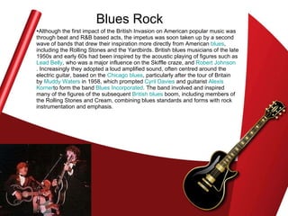 Blues Rock Although the first impact of the British Invasion on American popular music was through beat and R&B based acts, the impetus was soon taken up by a second wave of bands that drew their inspiration more directly from American  blues , including the Rolling Stones and the Yardbirds. British blues musicians of the late 1950s and early 60s had been inspired by the acoustic playing of figures such as  Lead Belly , who was a major influence on the Skiffle craze, and  Robert Johnson . Increasingly they adopted a loud amplified sound, often centred around the electric guitar, based on the  Chicago blues , particularly after the tour of Britain by  Muddy Waters  in 1958, which prompted  Cyril Davies  and guitarist  Alexis  Korner to form the band  Blues Incorporated . The band involved and inspired many of the figures of the subsequent  British blues  boom, including members of the Rolling Stones and Cream, combining blues standards and forms with rock instrumentation and emphasis.  