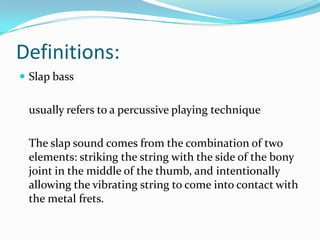 Definitions:
 Slap bass


 usually refers to a percussive playing technique

 The slap sound comes from the combination of two
 elements: striking the string with the side of the bony
 joint in the middle of the thumb, and intentionally
 allowing the vibrating string to come into contact with
 the metal frets.
 
