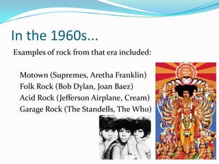In the 1960s...
Examples of rock from that era included:

 Motown (Supremes, Aretha Franklin)
 Folk Rock (Bob Dylan, Joan Baez)
 Acid Rock (Jefferson Airplane, Cream)
 Garage Rock (The Standells, The Who)
 