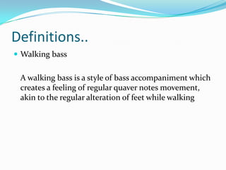 Definitions..
 Walking bass


 A walking bass is a style of bass accompaniment which
 creates a feeling of regular quaver notes movement,
 akin to the regular alteration of feet while walking
 
