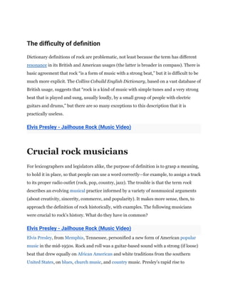 The difficulty of definition
Dictionary definitions of rock are problematic, not least because the term has different
resonance in its British and American usages (the latter is broader in compass). There is
basic agreement that rock “is a form of music with a strong beat,” but it is difficult to be
much more explicit. The Collins Cobuild English Dictionary, based on a vast database of
British usage, suggests that “rock is a kind of music with simple tunes and a very strong
beat that is played and sung, usually loudly, by a small group of people with electric
guitars and drums,” but there are so many exceptions to this description that it is
practically useless.
Elvis Presley - Jailhouse Rock (Music Video)
Crucial rock musicians
For lexicographers and legislators alike, the purpose of definition is to grasp a meaning,
to hold it in place, so that people can use a word correctly—for example, to assign a track
to its proper radio outlet (rock, pop, country, jazz). The trouble is that the term rock
describes an evolving musical practice informed by a variety of nonmusical arguments
(about creativity, sincerity, commerce, and popularity). It makes more sense, then, to
approach the definition of rock historically, with examples. The following musicians
were crucial to rock’s history. What do they have in common?
Elvis Presley - Jailhouse Rock (Music Video)
Elvis Presley, from Memphis, Tennessee, personified a new form of American popular
music in the mid-1950s. Rock and roll was a guitar-based sound with a strong (if loose)
beat that drew equally on African American and white traditions from the southern
United States, on blues, church music, and country music. Presley’s rapid rise to
 