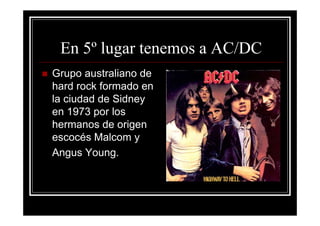En 5º lugar tenemos a AC/DC
Grupo australiano de
hard rock formado en
la ciudad de Sidney
en 1973 por los
hermanos de origen
escocés Malcom y
Angus Young.
 
