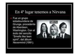 En 4º lugar tenemos a Nirvana
Fue un grupo
estadounidene de
Grunge, procedente
de Aberdeen,
Washington. Con el
éxito del sencillo
“Smells like teen
spirit", del álbum
Nevermind (1991).
 