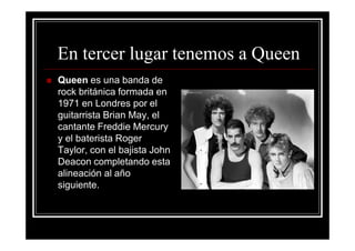 En tercer lugar tenemos a Queen
Queen es una banda de
rock británica formada en
1971 en Londres por el
guitarrista Brian May, el
cantante Freddie Mercury
y el baterista Roger
Taylor, con el bajista John
Deacon completando esta
alineación al año
siguiente.
 