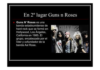 En 2º lugar Guns n Roses
Guns N' Roses es una
banda estadounidense de
hard rock que se formó en
Hollywood, Los Ángeles,
California en 1985. El
grupo, encabezado por el
líder y cofundador de la
banda Axl Rose.
 