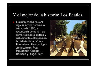 Y el mejor de la historia: Los Beatles
 Fue una banda de rock
 inglesa activa durante la
 década de 1960, y
 reconocida como la más
 comercialmente exitosa y
 críticamente aclamada en
 la historia de la música.
 Formada en Liverpool, por
 John Lennon, Paul
 McCartney ,George
 Harrison y Ringo Starr.
 