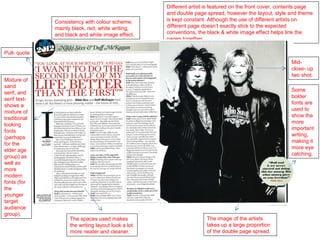 Different artist is featured on the front cover, contents page
                                                    and double page spread, however the layout, style and theme
              Consistency with colour scheme;       is kept constant. Although the use of different artists on
              mainly black, red, white writing,     different page doesn’t exactly stick to the expected
              and black and white image effect.     conventions, the black & white image effect helps link the
                                                    pages together.

Pull- quote
                                                                                                        Mid-
                                                                                                        close- up
                                                                                                        two shot.
Mixture of
sand
                                                                                                        Some
serif, and
                                                                                                        bolder
serif text-
                                                                                                        fonts are
shows a
                                                                                                        used to
mixture of
                                                                                                        show the
traditional
                                                                                                        more
looking
                                                                                                        important
fonts
                                                                                                        writing,
(perhaps
                                                                                                        making it
for the
                                                                                                        more eye
elder age
                                                                                                        catching.
group) as
well as
more
modern
fonts (for
the
younger
target
audience
group).
                    The spaces used makes                            The image of the artists
                    the writing layout look a lot                    takes up a large proportion
                    more neater and cleaner.                         of the double page spread.
 