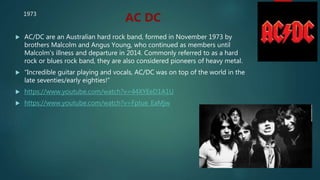  AC/DC are an Australian hard rock band, formed in November 1973 by
brothers Malcolm and Angus Young, who continued as members until
Malcolm's illness and departure in 2014. Commonly referred to as a hard
rock or blues rock band, they are also considered pioneers of heavy metal.
 “Incredible guitar playing and vocals, AC/DC was on top of the world in the
late seventies/early eighties!”
 https://www.youtube.com/watch?v=44XYEeD1A1U
 https://www.youtube.com/watch?v=Fptue_EaMjw
AC DC1973
 