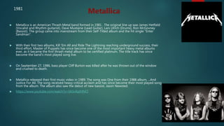  Metallica is an American Thrash Metal band formed in 1981 . The original line up was James Hetfield
(Vocalist and Rhythm guitarist), Dave Mustaine (Lead Guitar), Lars Ulrich (Drums), Ron McGovney
(Bassist). The group came into mainstream from their Self-Titled album and the hit single "Enter
Sandman".
 With their first two albums, Kill 'Em All and Ride The Lightning reaching underground success, their
third effort, Master of Puppets has since become one of the most important heavy metal albums
ever, as it became the first thrash metal album to be certified platinum. The title track has since
become the band's most played song live.
 On September 27, 1986, bass player Cliff Burton was killed after he was thrown out of the window
and crushed to death.
 Metallica released their first music video in 1989. The song was One from their 1988 album, ...And
Justice For All. The song received heavy critical acclaim and has since become their most played song
from the album. The album also saw the debut of new bassist, Jason Newsted.
 https://www.youtube.com/watch?v=tAGnKpE4NCI
Metallica1981
 