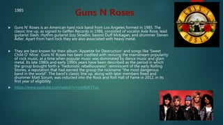  Guns N' Roses is an American hard rock band from Los Angeles formed in 1985. The
classic line up, as signed to Geffen Records in 1986, consisted of vocalist Axle Rose, lead
guitarist Slash, rhythm guitarist Izzy Stradlin, bassist Duff McKagan, and drummer Steven
Adler. Apart from hard rock they are also associated with heavy metal.
 They are best known for their album ‘Appetite for Destruction’ and songs like ‘Sweet
Child O’ Mine’. Guns N' Roses has been credited with reviving the mainstream popularity
of rock music, at a time when popular music was dominated by dance music and glam
metal. Its late 1980s and early 1990s years have been described as the period in which
the group brought forth a "hedonistic rebelliousness" reminiscent of the early Rolling
Stones, a reputation that had earned the group the nickname "the most dangerous
band in the world". The band's classic line up, along with later members Reed and
drummer Matt Sorum, was inducted into the Rock and Roll Hall of Fame in 2012, in its
first year of eligibility.
 https://www.youtube.com/watch?v=nyI4EiKVYus
Guns N Roses1985
 