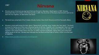  Nirvana was an American grunge band that was formed in Aberdeen, Washington in 1987. Nirvana
disbanded after Kurt Cobain committed suicide in 1994. The drummer of the band, David Grohl, went on to
start the Foo-Fighters, an alternative rock band.
 The band was comprised of Kurt Cobain (Vocals, Guitar), Dave Grohl (Drums) and Krist Novoselic (Bass).
 Nirvana is most well-known for their album "Nevermind" and their song "Smells Like Teen Spirit". The band
is known for being one of the most influential bands of all time. Together with Soundgarden, Pearl Jam and
Alice In Chains, the band is part of the Big 4 of Grunge. Since its debut, the band has sold over 25 million
records in the United States alone, and over 75 million records worldwide, making them one of the best-
selling bands of all time . Nirvana was inducted into the Rock and Roll Hall of Fame in 2014, in its first year
of eligibility.
 https://www.youtube.com/watch?v=mcXYz0gtJeM
Nirvana1987
 