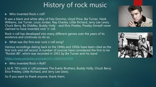 History of rock music
 Who invented Rock n roll?
It was a black and white alloy of Fats Domino, Lloyd Price, Ike Turner, Hank
Williams, Joe Turner, Louis Jordan, Ray Charles, Little Richard, Jerry Lee Lewis,
Chuck Berry, Bo Diddley, Buddy Holly - and Elvis Presley. Presley himself never
claimed to have invented rock 'n' roll.
Rock n roll has developed into many different genres over the years of its
existence and continues to do so.
 What was the first ever rock n roll song?
Various recordings dating back to the 1940s and 1950s have been cited as the
first rock and roll record. A number of sources have considered the first to be
"Rocket 88", which was recorded in 1951 by Ike Turner and his band
https://www.youtube.com/watch?v=Gbfnh1oVTk0
 Who invented Rock n Roll?
L to R: '50's rock n' roll pioneers The Everly Brothers, Buddy Holly, Chuck Berry,
Elvis Presley, Little Richard, and Jerry Lee Lewis.
So if you want to thank anyone, thank them.
 