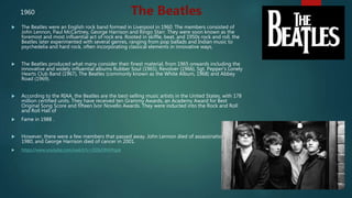  The Beatles were an English rock band formed in Liverpool in 1960. The members consisted of
John Lennon, Paul McCartney, George Harrison and Ringo Starr. They were soon known as the
foremost and most influential act of rock era. Rooted in skiffle, beat, and 1950s rock and roll, the
Beatles later experimented with several genres, ranging from pop ballads and Indian music to
psychedelia and hard rock, often incorporating classical elements in innovative ways.
 The Beatles produced what many consider their finest material, from 1965 onwards including the
innovative and widely influential albums Rubber Soul (1965), Revolver (1966), Sgt. Pepper's Lonely
Hearts Club Band (1967), The Beatles (commonly known as the White Album, 1968) and Abbey
Road (1969).
 According to the RIAA, the Beatles are the best-selling music artists in the United States, with 178
million certified units. They have received ten Grammy Awards, an Academy Award for Best
Original Song Score and fifteen Ivor Novello Awards. They were inducted into the Rock and Roll
and Roll Hall of
 Fame in 1988 .
 However, there were a few members that passed away. John Lennon died of assassination in
1980, and George Harrison died of cancer in 2001.
 https://www.youtube.com/watch?v=ODIvONHPqpk
The Beatles1960
 