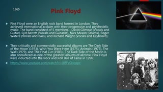  Pink Floyd were an English rock band formed in London. They
achieved international acclaim with their progressive and psychedelic
music. The band consisted of 5 members - David Gilmour (Vocals and
Guitar), Syd Barrett (Vocals and Guitarist), Nick Mason (Drums), Roger
Waters (Vocals and Bass), and Richard Wright (Vocals and Keyboard).
 Their critically and commercially successful albums are The Dark Side
of the Moon (1973), Wish You Were Here (1975), Animals (1977), The
Wall (1979), and The Final Cut (1983) . The Dark Side of the Moon is
also considered as one of the greatest albums of all time. Pink Floyd
were inducted into the Rock and Roll Hall of Fame in 1996.
 https://www.youtube.com/watch?v=J8fFVOoqepc
Pink Floyd1965
 