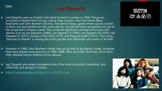  Led Zeppelin were an English rock band formed in London in 1968. The group
consisted of Robert Plant (Vocal), Jimmy Page (Guitar), John Paul Jones (Bass,
Keyboard) and John Bonham (Drums). The band's heavy, guitar-driven sound, rooted
in blues and psychedelia on their early albums, has earned them recognition as one of
the progenitors of heavy metal. They achieved significant commercial success with
albums such as Led Zeppelin (1969), Led Zeppelin II (1969), Led Zeppelin III (1970), Led
Zeppelin IV (1971), Houses of the Holy (1973), and Physical Graffiti (1975). Their song
‘Stairway to Heaven’ is among the most popular and influential rock music of all time.
 However in 1980, John Bonham's death had put an end to the band's career. However,
they have played some reunions in 1985, 1988, 1995, and 2007. And from 2014-2015,
they released Deluxe Editions of the albums.
 Led Zeppelin are widely considered one of the most successful, innovative, and
influential rock groups in history.
 https://www.youtube.com/watch?v=ovFSEHH_yJw
Led Zeppelin
1968
 