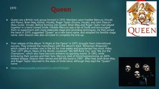  Queen are a British rock group formed in 1970. Members were Freddie Mercury (Vocals
and Piano), Brian May (Guitar, Vocals), Roger Taylor (Drums, Vocals), and John Deacon
(Bass Guitar, Vocals). Before forming into Queen, Brian May and Roger Taylor had played
together in a band named Smile. Freddie Mercury was a fan of Smile and encouraged
them to experiment with more elaborate stage and recording techniques. He then joined
the band in 1970, suggested "Queen" as a new band name, and adopted his familiar stage
name. John Deacon was also recruited to complete the line-up.
 Their release of the album "A Night at the Opera" in 1975, brought them international
success. They entered the mainstream with the album's track "Bohemian Rhapsody",
which stayed at number one in the UK for nine weeks and popularised the music video.
Their 1977 album, News of the World, contained "We Will Rock You" and "We Are the
Champions", which also have become anthems at sporting events. In 1991, while
embracing their success and their fans, Mercury died of bronchopneumonia, an AIDS-
related disease. Deacon then retired and left the band in 1997 . After that, both Brian May
and Roger Taylor returned to the state of Smile band, although they kept the "Queen"
name
 https://www.youtube.com/watch?v=LfmrHTdXgK4
Queen1970
 