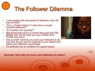 The Follower Dilemma “ I see people with thousands of followers, how did they do that?” “ Am I a Twitter failure if I only have a couple hundred followers?” “ Is it quality over quantity?” @guykawasaki said in a recent blog post that 200 people who will do what you say is better than 10,000 who won’t. Ask yourself, what do you want your followers to do and how do you want to respond to your tweets and select your followers accordingly. It’s perfectly fine to unfollow for a good reason.  Exercise: How will you move your followers to action? 
