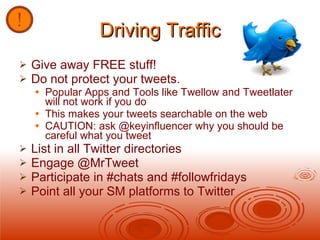 Driving Traffic Give away FREE stuff! Do not protect your tweets. Popular Apps and Tools like Twellow and Tweetlater will not work if you do  This makes your tweets searchable on the web CAUTION: ask @keyinfluencer why you should be careful what you tweet List in all Twitter directories Engage @MrTweet Participate in #chats and #followfridays Point all your SM platforms to Twitter 