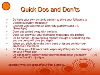 Quick Dos and Don’ts Do have your own dynamic content to drive your followers to Update everyday, frequently Connect with followers on other SM platforms and IRL (TweetUps) Don’t get carried away with the bots.  Don’t just spew out your marketing messages and pitches Do be human—throwing in a random thought or something that you are doing will give you depth When you pitch, do make them trend or issues centric—de-emphasize the brand Do follow your followers back, especially if they are “on strategy” for your Twitter plan Do aim to have slightly more followers than those you follow—adds to Brand’s mystique Exercise: What are some of your dos  & don’ts? 