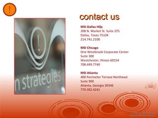 contact us © 2008, m strategies inc. dallas  ׀   chicago  ׀   atlanta  MSI Dallas HQs 208 N. Market St. Suite 375 Dallas, Texas 75104 214.741.2100  MSI Chicago One Westbrook Corporate Center Suite 300 Westchester, Illinois 60154 708.449.7740 MSI Atlanta 400 Perimeter Terrace Northeast Suite 900 Atlanta, Georgia 30346 770.392.4241 