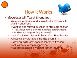 How it Works Moderator will Tweet throughout Welcome message and 5 minutes for everyone to give introductions Tweet tip and related question to stimulate chatter  Tip: Always have a plan and a purpose before tweeting.  Q: Have you set goals for your tweets? Last 10 minutes of chat is Boast Your Best Practice All tweets should have #msimedianars in it Follow on twitterchat.com or search.twitter.com Look out for a recap blogpost on http://mstrategiesinc.typepad.com/m_musings 