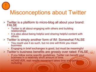 Misconceptions about Twitter Twitter is a platform to micro-blog all about your brand: FALSE Twitter is all about engaging with others and building relationships It is also about being helpful and sharing helpful content with others Twitter is simply another form of IM: Somewhat FALSE You could use it as such, but no one will think you mean business Engaging in brief exchanges is good, but must be meaningful Twitter’s business benefits are grossly over rated: FALSE If you follow some specific guidelines, Twitter can benefit your business in a relatively short amount of time. HOWEVER, real needle movement takes time and some nurturing 