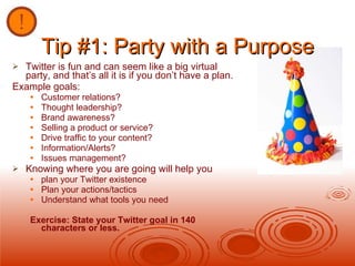 Tip #1: Party with a Purpose Twitter is fun and can seem like a big virtual party, and that’s all it is if you don’t have a plan.  Example goals: Customer relations? Thought leadership? Brand awareness? Selling a product or service? Drive traffic to your content? Information/Alerts? Issues management? Knowing where you are going will help you  plan your Twitter existence Plan your actions/tactics Understand what tools you need Exercise: State your Twitter goal in 140 characters or less. 