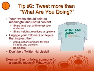 Tip #2: Tweet more than  “What Are You Doing?” Your tweets should point to meaningful and useful content  Share links that will interest your audience. Share insights, reactions or opinions Engage your followers on topics that interest them. Ask questions and ask for their insights and opinions Be sincere Don’t be a Twitter Narcissist! Exercise: Ever unfollow someone for a specific reason?  What was it? 