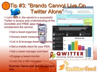 Tip #3: “Brands Cannot Live On Twitter Alone”   Let’s face it, the secret to a successful Twitter is access and understanding of the incredible and FREE apps that complement the service. Get a tweet organizer Access tweet measures List in & leverage tweet directories Get a mobile client for your PDA Get a tweet manager and feed Engage a tweet monitor Look into a SM integrator Exercise: Name your favorite app and why… 