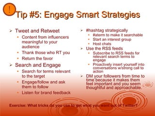 Tip #5: Engage Smart Strategies Tweet and Retweet  Content from influencers meaningful to your audience Thank those who RT you Return the favor Search and Engage Search for terms relevant to the target Engage/follow and ask them to follow Listen for brand feedback #hashtag strategically #aterm to make it searchable Start an interest group Host chats Use the RSS feeds Subscribe to RSS feeds for relevant search terms to engage Proactively insert yourself into conversations w/strong call to action DM your followers from time to time because it makes them feel important and you seem thoughtful and approachable. Exercise: What tricks do you use to get what you want out of Twitter? 