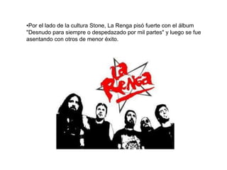 •Por el lado de la cultura Stone, La Renga pisó fuerte con el álbum
"Desnudo para siempre o despedazado por mil partes" y luego se fue
asentando con otros de menor éxito.
 